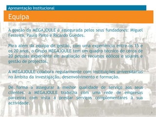 Apresentação Institucional

Equipa
A gestão da MEGAJOULE é assegurada pelos seus fundadores: Miguel
Ferreira, Paulo Pinto e Ricardo Guedes.
Para além da equipa de gestão, com uma experiência entre os 15 e
os 20 anos, o Grupo MEGAJOULE tem um quadro técnico de cerca de
20 pessoas experiente em avaliação de recursos eólicos e solares e
gestão de projectos.
A MEGAJOULE colabora regularmente com instituições universitárias
no âmbito da investigação, desenvolvimento e formação.
De forma a assegurar a melhor qualidade de serviço aos seus
clientes, a MEGAJOULE trabalha com uma rede de empresas
parceiras com vista a prestar serviços complementares à sua
actividade.
6

 