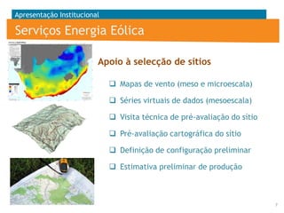 Apresentação Institucional

Serviços Energia Eólica
Apoio à selecção de sítios
 Mapas de vento (meso e microescala)
 Séries virtuais de dados (mesoescala)
 Visita técnica de pré-avaliação do sítio
 Pré-avaliação cartográfica do sítio
 Definição de configuração preliminar
 Estimativa preliminar de produção

7

 