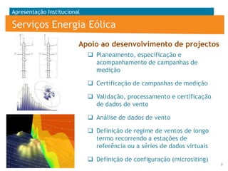 Apresentação Institucional

Serviços Energia Eólica
0,8m

12

2m

0°

1,5m

1m

Apoio ao desenvolvimento de projectos

0,2m

1,5m

61m

0,2m

1,5m

er
gg
ta
Da

Lo

er
gg

12m

30m

Lo

10,5m

ta
Da

 Planeamento, especificação e
acompanhamento de campanhas de
medição
 Certificação de campanhas de medição
 Validação, processamento e certificação
de dados de vento
 Análise de dados de vento
 Definição de regime de ventos de longo
termo recorrendo a estações de
referência ou a séries de dados virtuais
 Definição de configuração (micrositing)
8

 