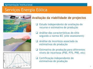 Apresentação Institucional

Serviços Energia Eólica
Avaliação da viabilidade de projectos
 Estudo independente de avaliação do
recurso e estimativa de produção
 Análise das características do sítio
segundo a norma IEC (site assessment)

 Análise da incerteza associada às
estimativas de produção
 Estimativa de produção para diferentes
níveis de incerteza (P50, P75, P90, etc)

 Certificação independente de
estimativas de produção
9

 