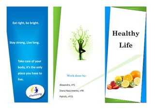 Eat right, be bright.


                                                    Healthy
                                                     Life
Stay strong, Live long.




      Take care of your
      body, it’s the only
      place you have to
                                   Work done by:
      live.
                            Alexandra, nº1

                            Diana Nascimento, nº8

                            Patrick, nº15
 