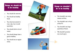 Things we should do
                                Things we shouldn’t
   to be healthy
                                 do to be healthy

   You should do exercise;

   You should eat healthy         You shouldn’t eat many
    food;                           sweets and fats;

   You shoul eat several ti-      You shouldn’t eat in front
    mes a day but in small          of the TV;
    quantities;                    You shouldn’t eat large
   You should drink a lot of       quantities of food;
    water;                         We shouldn’t practise
   You should always have a        too much sport.
    good vreakfast;

   You should eat at regular
    times.
 