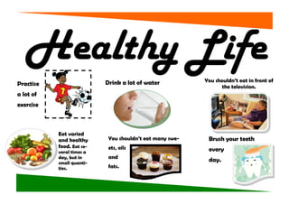 Healthy Life
                           Drink a lot of water           You shouldn’t eat in front of
Practise                                                         the television.
a lot of
exercise



           Eat varied
           and healthy      You shouldn’t eat many swe-    Brush your teeth
           food. Eat se-    ets, oils
           veral times a                                   every
           day, but in      and
           small quanti-
                                                           day.
           ties.            fats.
 