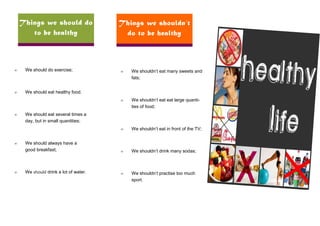 Things we should do                Things we shouldn’t
       to be healthy                    do to be healthy



∞    We should do exercise;            ∞   We shouldn’t eat many sweets and
                                           fats;


∞    We should eat healthy food.
                                       ∞   We shouldn’t eat eat large quanti-
                                           ties of food;
∞    We should eat several times a
     day, but in small quantities;
                                       ∞   We shouldn’t eat in front of the TV;


∞    We should always have a
     good breakfast;                   ∞   We shouldn’t drink many sodas;



∞    We should drink a lot of water.   ∞   We shouldn’t practise too much
                                           sport.
 