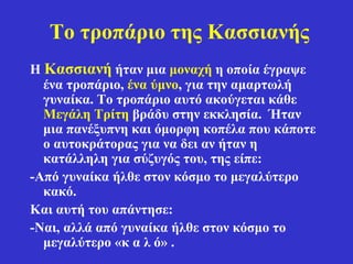 Το τροπάριο της Κασσιανής
Η Κασσιανή ήταν μια μοναχή η οποία έγραψε
ένα τροπάριο, ένα ύμνο, για την αμαρτωλή
γυναίκα. Το τροπάριο αυτό ακούγεται κάθε
Μεγάλη Τρίτη βράδυ στην εκκλησία. Ήταν
μια πανέξυπνη και όμορφη κοπέλα που κάποτε
ο αυτοκράτορας για να δει αν ήταν η
κατάλληλη για σύζυγός του, της είπε:
-Από γυναίκα ήλθε στον κόσμο το μεγαλύτερο
κακό.
Και αυτή του απάντησε:
-Ναι, αλλά από γυναίκα ήλθε στον κόσμο το
μεγαλύτερο «κ α λ ό» .
 