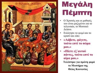 • Ο Χριστός και οι μαθητές
του είναι μαζεμένοι για το
τελευταίο, το Μυστικό
Δείπνο.
• Ευλόγησε το ψωμί και το
κρασί και είπε:
• «Λάβετε, φάγετε,
τούτο εστί το σώμα
μου.»
• «Πίετε εξ΄αυτού
πάντες, τούτο εστί το
αίμα μου.»
Τελέστηκε για πρώτη φορά
το Μυστήριο της
Θείας Κοινωνίας
 