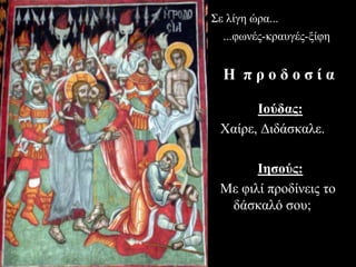 Ιούδας:
Χαίρε, Διδάσκαλε.
Ιησούς:
Με φιλί προδίνεις το
δάσκαλό σου;
Σε λίγη ώρα...
...φωνές-κραυγές-ξίφη
Η π ρ ο δ ο σ ί α
 