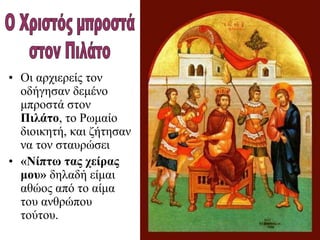 • Οι αρχιερείς τον
οδήγησαν δεμένο
μπροστά στον
Πιλάτο, το Ρωμαίο
διοικητή, και ζήτησαν
να τον σταυρώσει
• «Νίπτω τας χείρας
μου» δηλαδή είμαι
αθώος από το αίμα
του ανθρώπου
τούτου.
 
