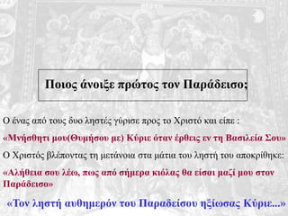 Ποιος άνοιξε πρώτος τον Παράδεισο;
Ο ένας από τους δυο ληστές γύρισε προς το Χριστό και είπε :
«Μνήσθητι μου(Θυμήσου με) Κύριε όταν έρθεις εν τη Βασιλεία Σου»
Ο Χριστός βλέποντας τη μετάνοια στα μάτια του ληστή του αποκρίθηκε:
«Αλήθεια σου λέω, πως από σήμερα κιόλας θα είσαι μαζί μου στον
Παράδεισο»
«Τον ληστή αυθημερόν του Παραδείσου ηξίωσας Κύριε...»
 