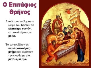 Αποθέτουν το Άχραντο
Σώμα του Κυρίου σε
κάτασπρο σεντόνι
και το αλείφουν με
μύρα.
Το ενταφιάζουν σε
καινό(καινούριο)
μνήμα και κλείνουν
την είσοδο με μια
μεγάλη πέτρα.
 