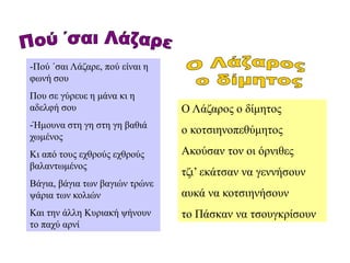 -Πού ΄σαι Λάζαρε, πού είναι η
φωνή σου
Που σε γύρευε η μάνα κι η
αδελφή σου
-Ήμουνα στη γη στη γη βαθιά
χωμένος
Κι από τους εχθρούς εχθρούς
βαλαντωμένος
Βάγια, βάγια των βαγιών τρώνε
ψάρια των κολιών
Και την άλλη Κυριακή ψήνουν
το παχύ αρνί
Ο Λάζαρος ο δίμητος
ο κοτσιηνοπεθύμητος
Ακούσαν τον οι όρνιθες
τζι’ εκάτσαν να γεννήσουν
αυκά να κοτσιηνήσουν
το Πάσκαν να τσουγκρίσουν
 