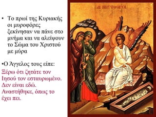 • Το πρωί της Κυριακής
οι μυροφόρες
ξεκίνησαν να πάνε στο
μνήμα και να αλείψουν
το Σώμα του Χριστού
με μύρα
•Ο Άγγελος τους είπε:
Ξέρω ότι ζητάτε τον
Ιησού τον εσταυρωμένο.
Δεν είναι εδώ.
Αναστήθηκε, όπως το
έχει πει.
 
