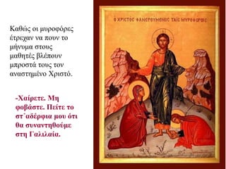 Καθώς οι μυροφόρες
έτρεχαν να πουν το
μήνυμα στους
μαθητές βλέπουν
μπροστά τους τον
αναστημένο Χριστό.
-Χαίρετε. Μη
φοβάστε. Πείτε το
στ΄αδέρφια μου ότι
θα συναντηθούμε
στη Γαλιλαία.
 