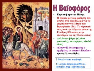 • Κυριακή προ του Πάσχα
• Ο Ιησούς με τους μαθητές του
φτάνει στα Ιεροσόλυμα για να
γιορτάσουν το Πάσχα των
Ισραηλιτών (δηλ. Το πέρασμά
τους από την Αίγυπτο μέσω της
Ερυθράς θάλασσας στην
ελευθερία για την Παλαιστίνη)
• Απλώνουν βάγια (κλαδιά
φοινικιάς), πανωφόρια, κλαδιά
ελιάς
• «Ωσαννά! Ευλογημένος ο
ερχόμενος εν ονόματι Κυρίου»
κραύγαζε το πλήθος.
? Γιατί τέτοια υποδοχή;
?Τι είχαν πληροφορηθεί οι
κάτοικοι της Ιερουσαλήμ;
 