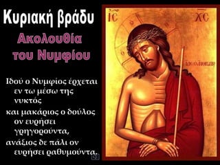 Ιδού ο Νυμφίος έρχεται
εν τω μέσω της
νυκτός
και μακάριος ο δούλος
ον ευρήσει
γρηγορούντα,
ανάξιος δε πάλι ον
ευρήσει ραθυμούντα.
 