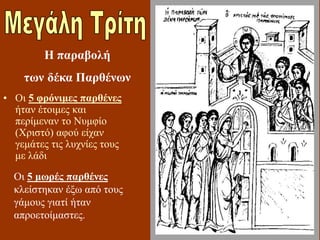• Οι 5 φρόνιμες παρθένες
ήταν έτοιμες και
περίμεναν το Νυμφίο
(Χριστό) αφού είχαν
γεμάτες τις λυχνίες τους
με λάδι
Η παραβολή
των δέκα Παρθένων
Οι 5 μωρές παρθένες
κλείστηκαν έξω από τους
γάμους γιατί ήταν
απροετοίμαστες.
 