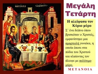 Η αλείψασα τον
Κύριο μύρο
Σ΄ ένα δείπνο όπου
βρισκόταν ο Χριστός,
εμφανίστηκε μια
αμαρτωλή γυναίκα, η
οποία έπεσε στα
πόδια του Χριστού
και κλαίοντας τον
άλειψε με πολύτιμο
μύρο.
Μ Ε Τ Α Ν Ο Ι Α
 