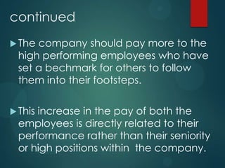 continued
The company should pay more to the
high performing employees who have
set a bechmark for others to follow
them into their footsteps.
This increase in the pay of both the
employees is directly related to their
performance rather than their seniority
or high positions within the company.
 