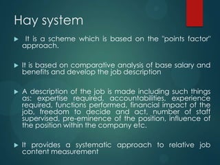 Hay system
 It is a scheme which is based on the "points factor"
approach.
 It is based on comparative analysis of base salary and
benefits and develop the job description
 A description of the job is made including such things
as: expertise required, accountabilities, experience
required, functions performed, financial impact of the
job, freedom to decide and act, number of staff
supervised, pre-eminence of the position, influence of
the position within the company etc.
 It provides a systematic approach to relative job
content measurement
 