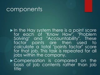 components
 In the Hay system there is a point score
for each of "Know How", "Problem
Solving" and "Accountability". These
factor points are then used to
calculate a total "points factor" score
for that job. This task is repeated for all
jobs within the company.
 Compensation is compared on the
basis of job contents rather than job
title
 
