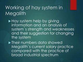 Working of hay system in
Megalith
Hay system help by giving
information and an analysis of
system`s strength and weaknesses
and their suggestion for changing
the system
Their numbers data showed
Megalith`s current salary practice
compared with the practice of
broad industrial spectrum
 