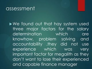 assessment
We found out that hay system used
three major factors for the salary
determination which are
knowhow, problem solving and
accountability .they did not use
experience which was very
important factor for megalith as they
don’t want to lose their experienced
and capable finance manager
 
