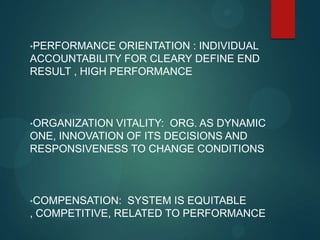 •PERFORMANCE ORIENTATION : INDIVIDUAL
ACCOUNTABILITY FOR CLEARY DEFINE END
RESULT , HIGH PERFORMANCE
•ORGANIZATION VITALITY: ORG. AS DYNAMIC
ONE, INNOVATION OF ITS DECISIONS AND
RESPONSIVENESS TO CHANGE CONDITIONS
•COMPENSATION: SYSTEM IS EQUITABLE
, COMPETITIVE, RELATED TO PERFORMANCE
 