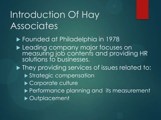 Introduction Of Hay
Associates
 Founded at Philadelphia in 1978
 Leading company major focuses on
measuring job contents and providing HR
solutions to businesses.
 They providing services of issues related to:
 Strategic compensation
 Corporate culture
 Performance planning and its measurement
 Outplacement
 