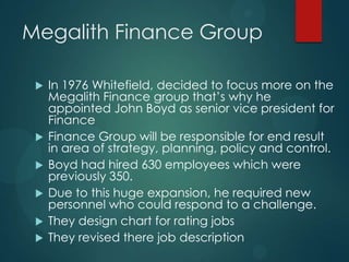 Megalith Finance Group
 In 1976 Whitefield, decided to focus more on the
Megalith Finance group that’s why he
appointed John Boyd as senior vice president for
Finance
 Finance Group will be responsible for end result
in area of strategy, planning, policy and control.
 Boyd had hired 630 employees which were
previously 350.
 Due to this huge expansion, he required new
personnel who could respond to a challenge.
 They design chart for rating jobs
 They revised there job description
 