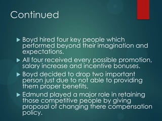 Continued
 Boyd hired four key people which
performed beyond their imagination and
expectations.
 All four received every possible promotion,
salary increase and incentive bonuses.
 Boyd decided to drop two important
person just due to not able to providing
them proper benefits.
 Edmund played a major role in retaining
those competitive people by giving
proposal of changing there compensation
policy.
 