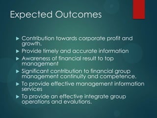 Expected Outcomes
 Contribution towards corporate profit and
growth.
 Provide timely and accurate information
 Awareness of financial result to top
management
 Significant contribution to financial group
management continuity and competence.
 To provide effective management information
services
 To provide an effective integrate group
operations and evalutions.
 