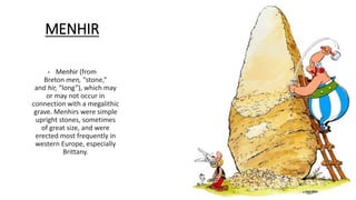 MENHIR
• Menhir (from
Breton men, “stone,”
and hir, “long”), which may
or may not occur in
connection with a megalithic
grave. Menhirs were simple
upright stones, sometimes
of great size, and were
erected most frequently in
western Europe, especially
Brittany.
 