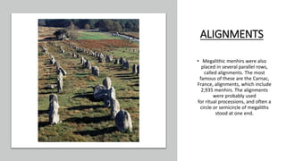 ALIGNMENTS
• Megalithic menhirs were also
placed in several parallel rows,
called alignments. The most
famous of these are the Carnac,
France, alignments, which include
2,935 menhirs. The alignments
were probably used
for ritual processions, and often a
circle or semicircle of megaliths
stood at one end.
 
