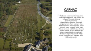 CARNAC
• The Carnac are an exceptionally dense
collection of megalithic sites around the
village of Carnac in Brittany
(France), consisting
of alignments, dolmens, tumuli and
single menhirs. There are more than
3,000 prehistoric standing stones. There
are three major groups of stone rows:
Ménec, Kermario and Kerlescan. Kemario
Stones consists of 1029 stones in ten
columns, about 1300 metres length.
Kerlescan alignments consists of 555
stones composed in 13 lines and about
800 metres length.
 