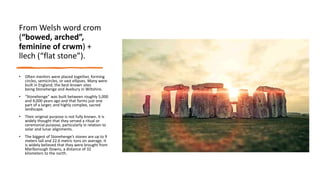 From Welsh word crom
(“bowed, arched”,
feminine of crwm) +
llech (“flat stone”).
• Often menhirs were placed together, forming
circles, semicircles, or vast ellipses. Many were
built in England, the best-known sites
being Stonehenge and Avebury in Wiltshire.
• “Stonehenge” was built between roughly 5,000
and 4,000 years ago and that forms just one
part of a larger, and highly complex, sacred
landscape.
• Their original purpose is not fully known. It is
widely thought that they served a ritual or
ceremonial purpose, particularly in relation to
solar and lunar alignments.
• The biggest of Stonehenge’s stones are up to 9
meters tall and 22.6 metric tons on average. It
is widely believed that they were brought from
Marlborough Downs, a distance of 32
kilometers to the north.
 