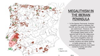 MEGALITHISM IN
THE IBERIAN
PENINSULA
• In the Iberian Peninsula, funerary
megaliths dated to between the
mid-4th and the early 2nd millennia
are well known. However, the
origins of the phenomenon could
be probably dated back to the
second half of the 5th millennium
BC, and it is still poorly defined.
Few proto-megalithic sites are
known, and in those that exist
human remains are either lacking
or badly preserved, or the
archaeological contexts have been
ruined by looting and other
activities.
 