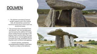 DOLMEN
• The dolmen consisted of several
upright supports and a flat roofing
slab, all covered by a protective
mound of earth that in most cases has
weathered away.
• Two principal plans developed from
the dolmen: one, the passage grave,
was formed by the addition of a long
stone-roofed entrance passage to the
dolmen itself; and the other, the long,
coffinlike cist or covered gallery grave,
consisted of a long, rectangular burial
chamber with no distinct passageway.
• Human remains, sometimes
accompanied by artefacts, have been
found in or close to the dolmens.
 