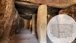 It is one of the largest known ancient megalithic
structures in Europe. It is 25 metres long, 5 metres
wide and 4 metres high, and was built with thirty-
two megaliths, the largest weighing about 180
tonnes. After completion of the chamber (which
probably served as a grave for the ruling families)
and the path leading into the center, the stone
structure was covered with soil and built up into the
hill that can be seen today. When the grave was
opened and examined in the 19th century,
archaeologists found the skeletons of several
hundred people inside.
 