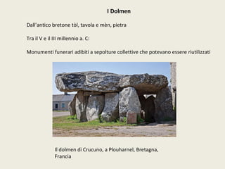 I Dolmen Dall’antico bretone tòl, tavola e mèn, pietra Tra il V e il III millennio a. C: Monumenti funerari adibiti a sepolture collettive che potevano essere riutilizzati Il dolmen di Crucuno, a Plouharnel, Bretagna, Francia 