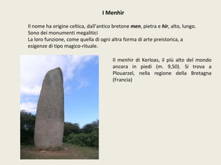 I Menhìr Il nome ha origine celtica, dall’antico bretone  men , pietra e  hir , alto, lungo. Sono dei monumenti megalitici La loro funzione, come quella di ogni altra forma di arte preistorica, a esigenze di tipo magico-rituale. Il menhir di Kerloas, il più alto del mondo ancora in piedi (m. 9,50). Si trova a Plouarzel, nella regione della Bretagna (Francia) 