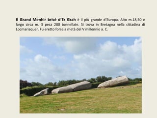 Il Grand Menhir brisé d’Er Grah  è il più grande d’Europa. Alto m.18,50 e largo circa m. 3 pesa 280 tonnellate. Si trova in Bretagna nella cittadina di Locmariaquer. Fu eretto forse a metà del V millennio a. C. 
