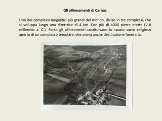 Gli allineamenti di Carnac Uno dei complessi megalitici più grandi del mondo, diviso in tre complessi, che si sviluppa lungo una direttrice di 4 km. Con più di 4000 pietre erette (V-II millennio a. C.). Forse gli allineamenti costituivano lo spazio sacro religioso aperto di un complesso templare, che aveva anche destinazione funeraria. 