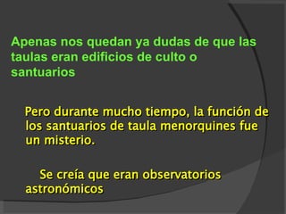 A penas nos queda n ya  dudas  de que  las taulas eran edificios de culto o santuarios Pero d urante mucho tiempo, la función de los santuarios de taula menorquines fue un misterio. Se creía  que eran observatorios astronómicos   