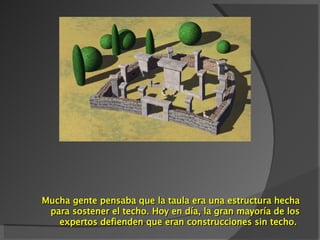 M ucha gente  pensaba  que la taula era una estructura hecha para sostener el techo. Hoy en día, la gran mayoría de los expertos defienden que eran construcciones sin techo.  