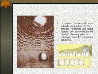 La cámara circular suele estar cubierta por piedras  no muy grandes  formando una “ falsa cúpula ” por “aproximación de hiladas”. Suele quedar un orificio en el centro. Se cubrió con tierra. 
