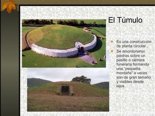 El Túmulo Es una construcción de planta circular .  Se amontonaron piedras sobre un pasillo o cámara funeraria formando una “pequeña montaña” a veces son de gran tamaño y visibles desde lejos. 