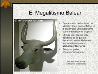 El Megalitismo Balear En cada una de las islas del Mediterráneo occidental se va a desarrollar un Megalitismo con características propias.  El mas interesante para nosotros es el que se desarrolló en las Baleares, fundamentalmente en  Mallorca y Menorca . Sus principales construcciones son: Toro de Costitx de la E del Bronce en Baleares 