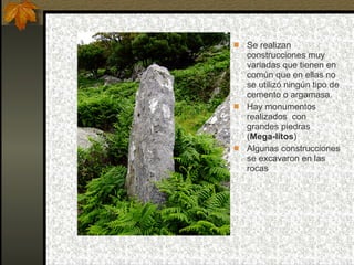 Se realizan construcciones muy variadas que tienen en común que en ellas no se utilizó ningún tipo de cemento o argamasa. Hay monumentos realizados  con grandes piedras ( Mega-litos ) Algunas construcciones se excavaron en las rocas 