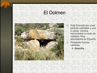 El Dolmen Esta formado por unas piedras verticales y una o varias  encima horizontales a modo de cubierta. Muy abundantes en España.  Presentan formas variadas: Sencillo 
