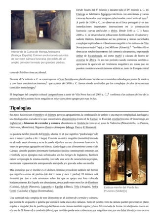 Desde finales del V milenio y durante todo el IV milenio a. C. en
Córcega se habilitaron hipogeos colectivos con antecámara y varias
cámaras decorados con imágenes relacionadas con el culto al toro.5
A partir de 3100 a. C., se observan en el foco portugués y en sus
inmediaciones importantes innovaciones en la construcción
funeraria: cuevas artificiales y tholoi. Desde 3100 a. C. y hasta
2200 a. C. se desarrollaron poblaciones fortificadas en el sudoeste y
sudeste ibéricos, formándose así las primeras y únicas sociedades
complejas implicadas en el fenómeno megalítico:las culturas de Vila
Nova (estuario del Tajo) y Los Millares (Almería).6 También allí se
detecta un notable incremento del comercio ultramarino, importando
ámbar de Escandinavia, así como marfil y cáscara de huevo de
avestruz de África. Es en este período cuando comienza también a
apreciarse la aparición del fenómeno megalítico en zonas que no
pueden considerarse estrictamente atlánticas, tanto de Europa central
como del Mediterráneo occidental.
Durante el IV milenio a. C. se construyeron enGran Bretañaunas plataformascirculares ceremonialesrodeadas por postes de madera
y con fosos concéntricos internos,5 que a partir del 3000 a. C. fueron siendo sustituidas por los complejos círculos de ortostatos
conocidos comohenges.7
El despliegue del complejo cultural campaniforme a partir de Vila Nova hacia el 2900 a. C.,8 confirma a las culturas del sur de la
península ibéricacomo focos megalíticos todavía en pleno apogeo por esas fechas.
Sus tipos básicos son el menhir y el dolmen, pero su agrupamiento,la combinación de ambos o una mayor complejidad, dan lugar a
una tipología más variada en la que encontramos alineamientos(como el de Carnac, en Francia), cromlech (como el Stonehenge, en
Inglaterra) y dólmenes de corredor y cámara, abundantes en Andalucía como es el caso de Valencina (Matarrubilla, La Pastora,
Ontiveros, Montelirio), Trigueros (Soto) o Antequera (Menga, Viera y El Romeral).
La palabra menhir procede del bretón, idioma en el que significa "piedra larga" (de
men o maen = piedra e hir = larga). Consiste un único megalito (monolito) hincado
en el suelo verticalmente y no se le puede adjudicar un uso claramente funerario. A
veces se presentan agrupados en hileras, dando lugar a un alineamiento como el de
Carnac; también pueden presentarse formando círculos constituyendo entonces un
crómlech, cuyos ejemplos más sofisticados son los henges de Inglaterra. También
existe la tipología de estatua-menhir, con toda una serie de características propias,
siendo una representación antropomorfa esculpida y/o gravada sobre un menhir.
Más complejo que el menhir es el dolmen, término procedente también del bretón
que significa «mesa de piedra» (de dol = mesa y men = piedra). El dolmen está
formado por dos o más ortostatos sobre los que se apoya una losa colocada
horizontalmente.En España son abundantes, destacando entre otros los de Dombate
(Galicia), Sakulo (Navarra), Laguardia y Eguilaz (Álava), Tella (Aragón), Pedra
Gentil (Cataluña) yTapias (Extremadura).
Una variedad más compleja de este último tipo es el dolmen de corredor y cámara,
que consta de un pasillo o galería que conduce hasta una o dos cámaras. Tanto el pasillo como la cámara pueden presentar un plano
regular o irregular; los de pasillo regular llevan a una cámara también regular, y bien diferenciada,de forma circular (como ocurre en
el caso deEl Romeral) o cuadrada (Viera), que también puede estar cubierta no por megalitos sino por una falsa bóveda, como ocurre
Interior de la Cueva de Menga,Antequera
(Málaga, España). Dolmen evolucionado atumba
de corredor: cámara funeraria precedida de un
amplio corredor formado por grandes piedras.
Tipologías
Estàtua-menhir del Pla de les
Pruneres (Mollet)[1]
 